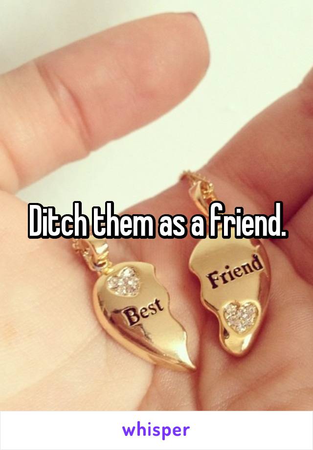 Ditch them as a friend.