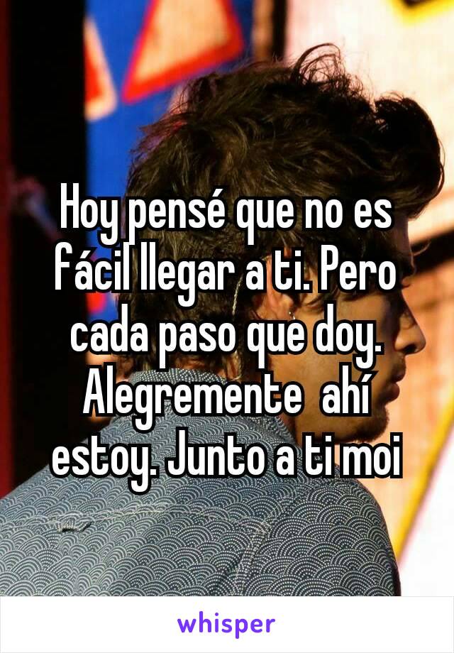 Hoy pensé que no es fácil llegar a ti. Pero cada paso que doy. Alegremente  ahí estoy. Junto a ti moi