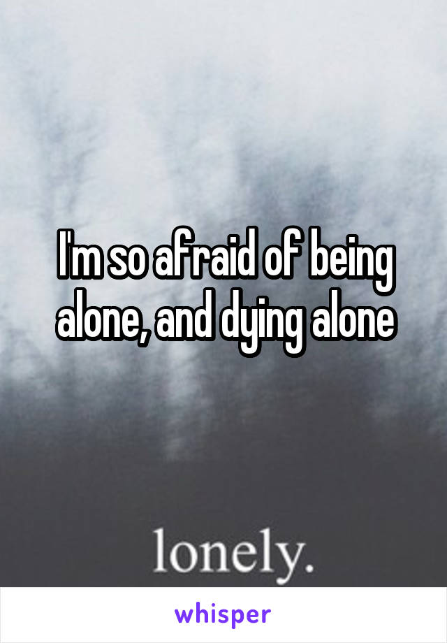 I'm so afraid of being alone, and dying alone
