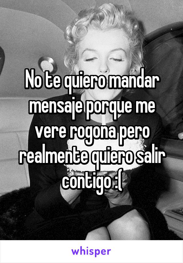 No te quiero mandar mensaje porque me vere rogona pero realmente quiero salir contigo :(