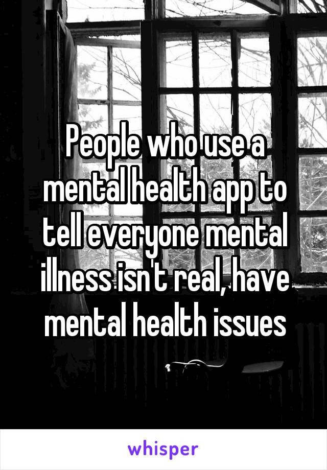 People who use a mental health app to tell everyone mental illness isn't real, have mental health issues