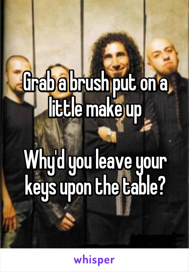 Grab a brush put on a little make up

Why'd you leave your keys upon the table?