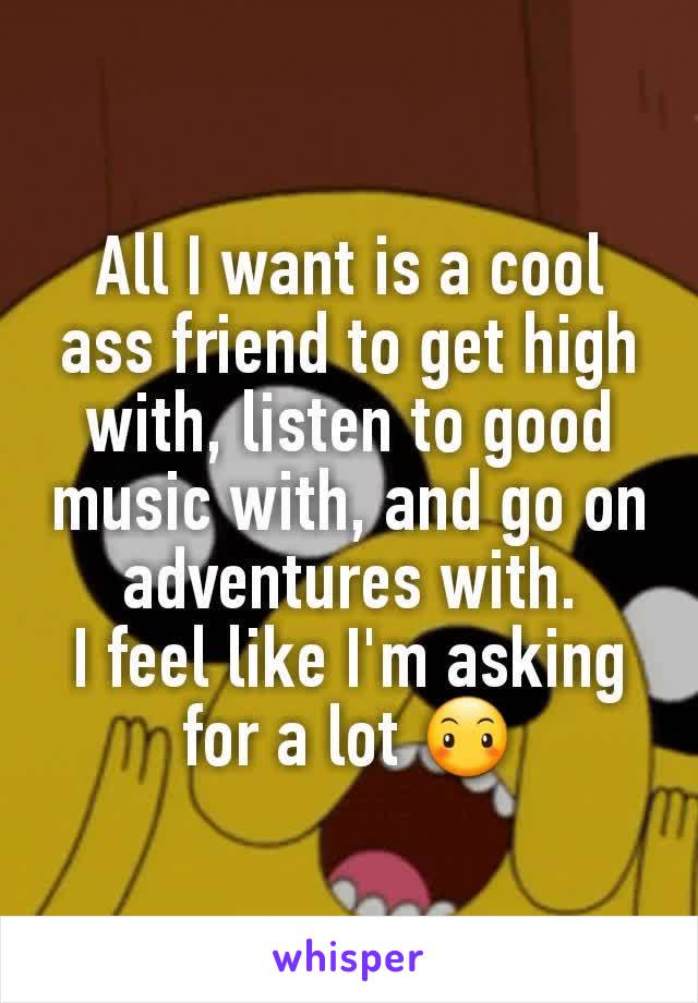 All I want is a cool ass friend to get high with, listen to good music with, and go on adventures with.
I feel like I'm asking for a lot 😶