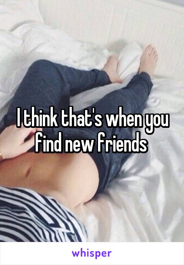 I think that's when you find new friends 