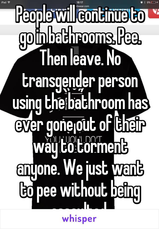 People will continue to go in bathrooms. Pee. Then leave. No transgender person using the bathroom has ever gone out of their way to torment anyone. We just want to pee without being assaulted.