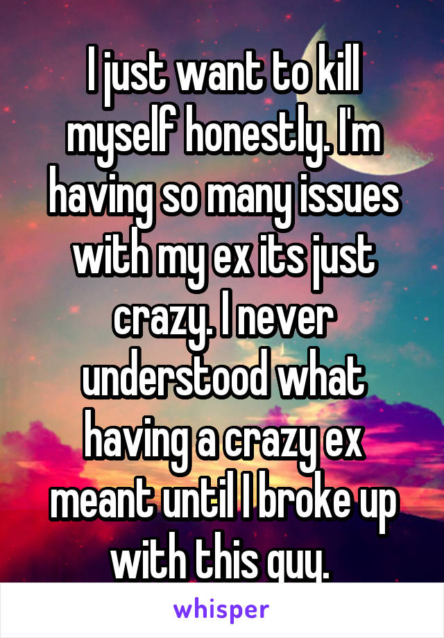 I just want to kill myself honestly. I'm having so many issues with my ex its just crazy. I never understood what having a crazy ex meant until I broke up with this guy. 