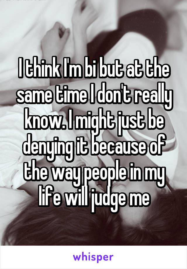 I think I'm bi but at the same time I don't really know. I might just be denying it because of the way people in my life will judge me