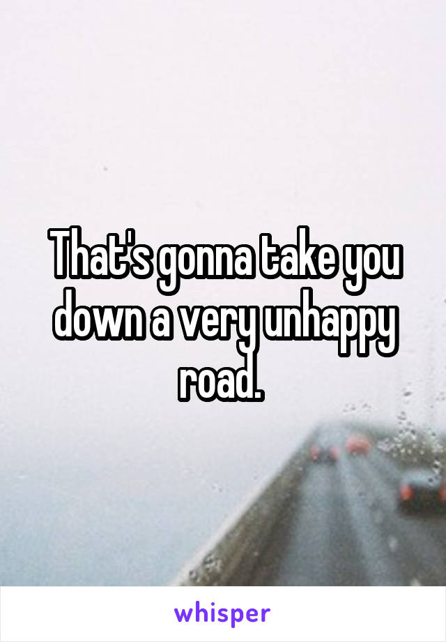 That's gonna take you down a very unhappy road. 