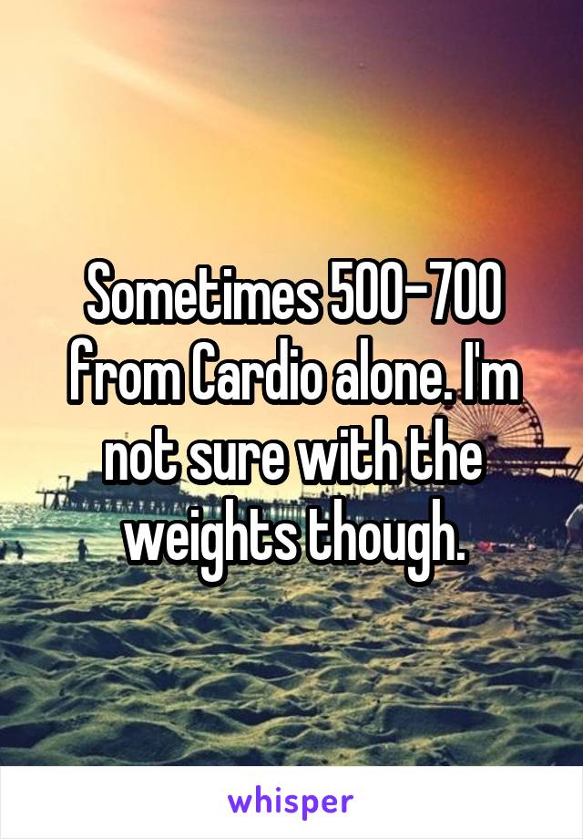 Sometimes 500-700 from Cardio alone. I'm not sure with the weights though.