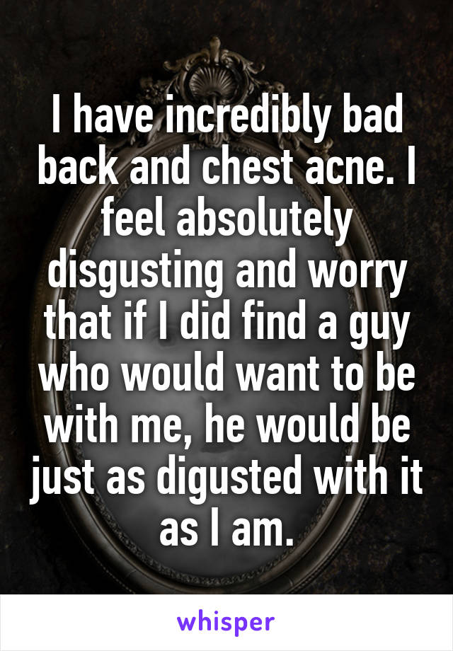 I have incredibly bad back and chest acne. I feel absolutely disgusting and worry that if I did find a guy who would want to be with me, he would be just as digusted with it as I am.