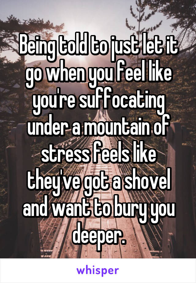 Being told to just let it go when you feel like you're suffocating under a mountain of stress feels like they've got a shovel and want to bury you deeper.