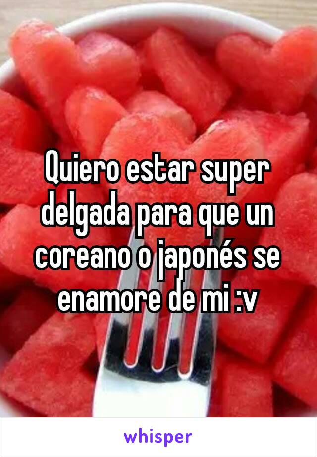 Quiero estar super delgada para que un coreano o japonés se enamore de mi :v