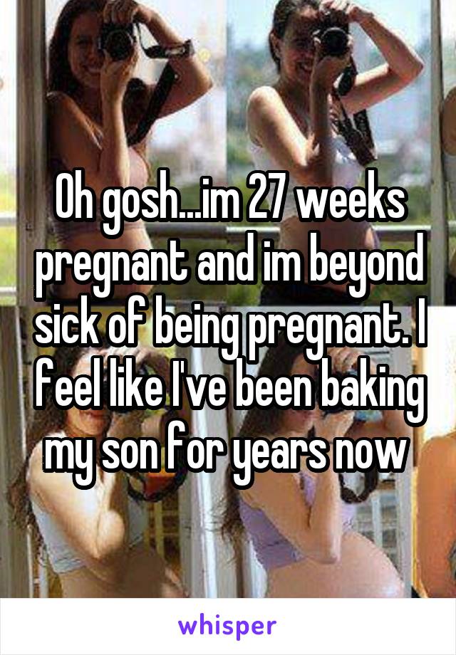 Oh gosh...im 27 weeks pregnant and im beyond sick of being pregnant. I feel like I've been baking my son for years now 