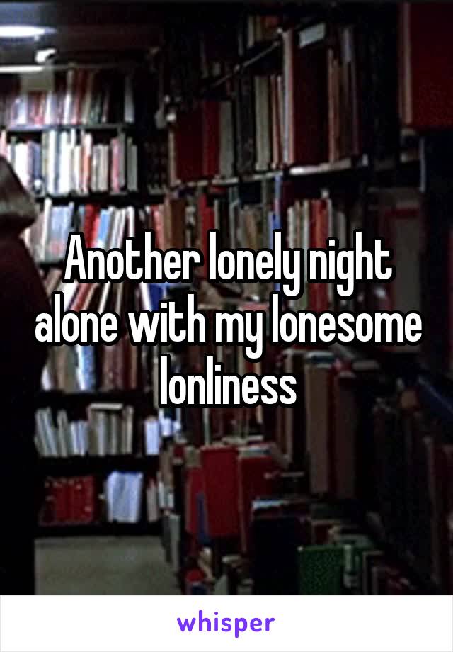 Another lonely night alone with my lonesome lonliness