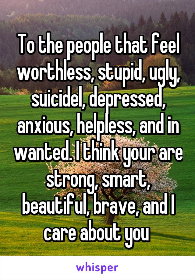 To the people that feel worthless, stupid, ugly, suicidel, depressed, anxious, helpless, and in wanted. I think your are strong, smart, beautiful, brave, and I care about you 