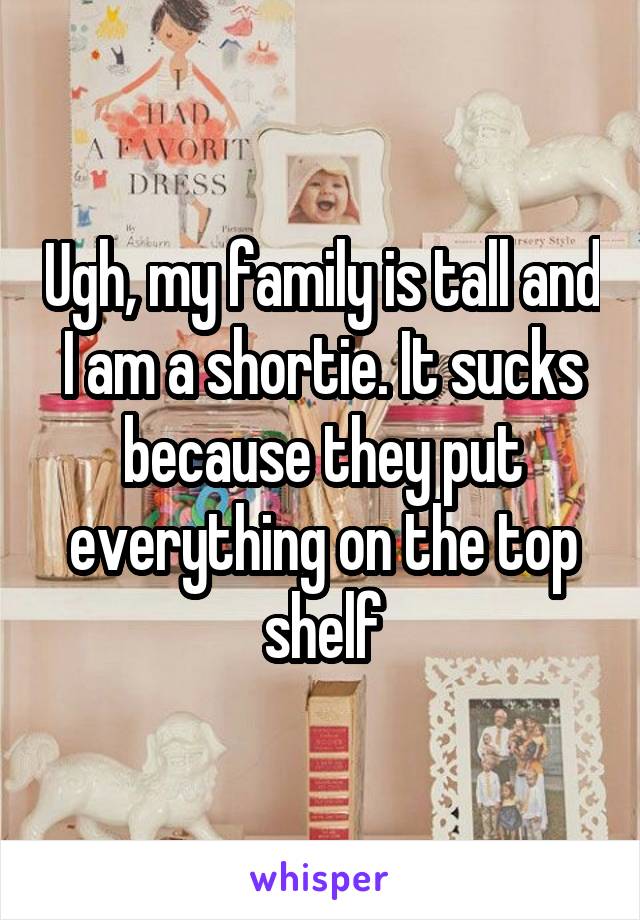 Ugh, my family is tall and I am a shortie. It sucks because they put everything on the top shelf