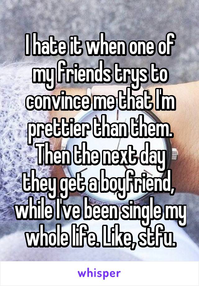 I hate it when one of my friends trys to convince me that I'm prettier than them.
Then the next day they get a boyfriend,  while I've been single my whole life. Like, stfu.