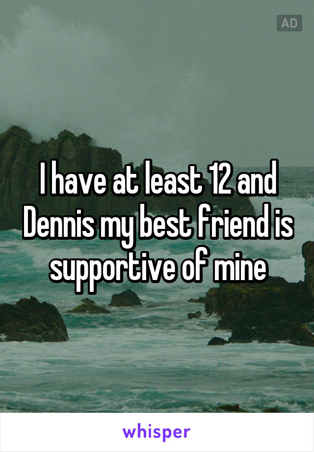 I have at least 12 and Dennis my best friend is supportive of mine