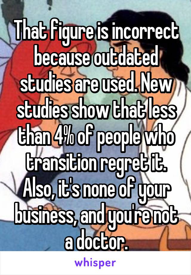 That figure is incorrect because outdated studies are used. New studies show that less than 4% of people who transition regret it. Also, it's none of your business, and you're not a doctor.