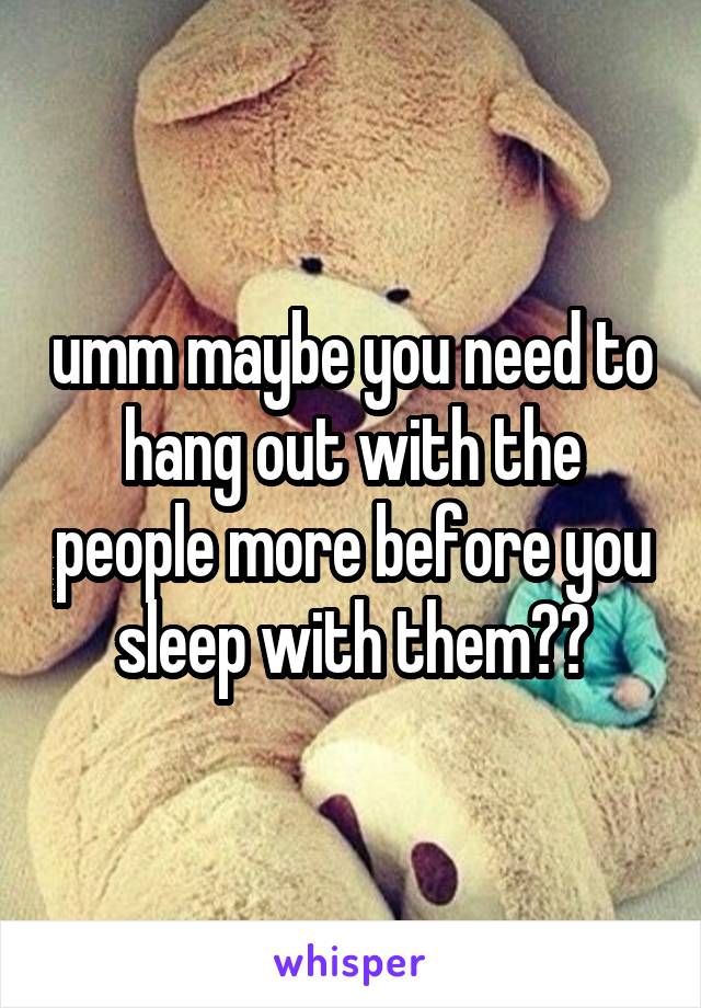 umm maybe you need to hang out with the people more before you sleep with them??