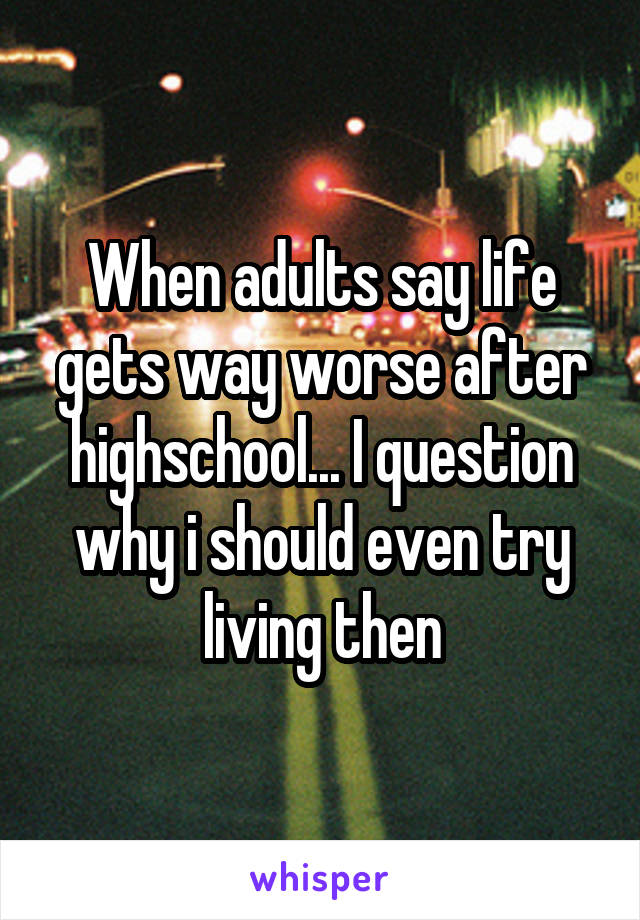 When adults say life gets way worse after highschool... I question why i should even try living then