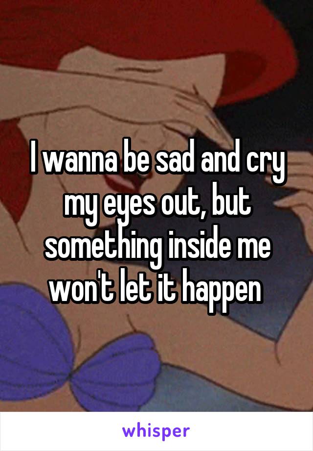 I wanna be sad and cry my eyes out, but something inside me won't let it happen 