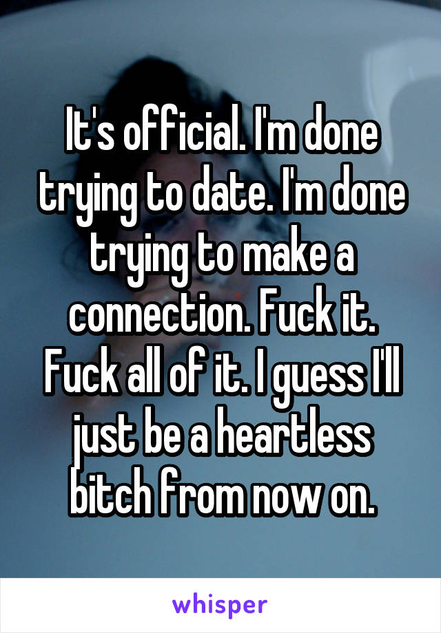 It's official. I'm done trying to date. I'm done trying to make a connection. Fuck it. Fuck all of it. I guess I'll just be a heartless bitch from now on.