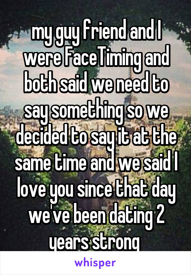 my guy friend and I were FaceTiming and both said we need to say something so we decided to say it at the same time and we said I love you since that day we've been dating 2 years strong 