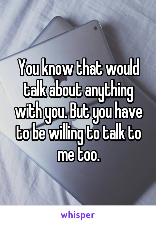 You know that would talk about anything with you. But you have to be willing to talk to me too.