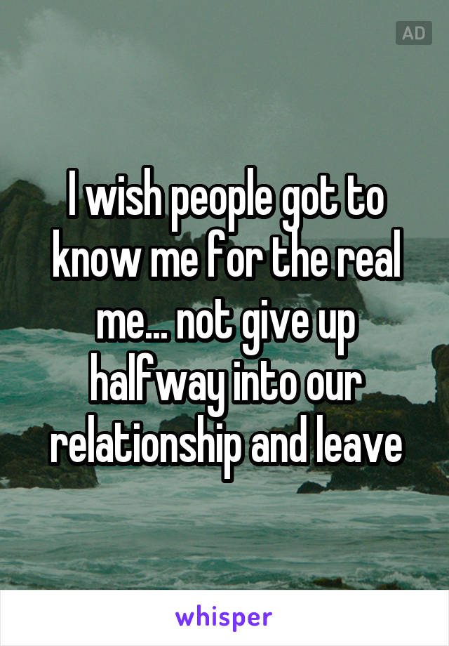 I wish people got to know me for the real me... not give up halfway into our relationship and leave