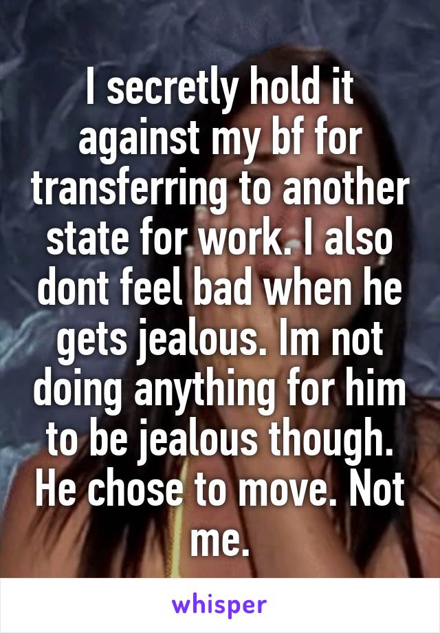 I secretly hold it against my bf for transferring to another state for work. I also dont feel bad when he gets jealous. Im not doing anything for him to be jealous though. He chose to move. Not me.