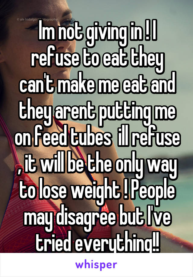 Im not giving in ! I refuse to eat they can't make me eat and they arent putting me on feed tubes  ill refuse , it will be the only way to lose weight ! People may disagree but I've tried everything!!