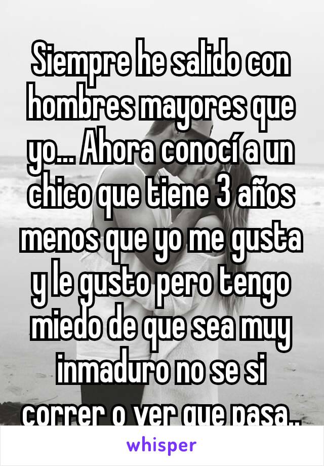 Siempre he salido con hombres mayores que yo... Ahora conocí a un chico que tiene 3 años menos que yo me gusta y le gusto pero tengo miedo de que sea muy inmaduro no se si correr o ver que pasa..