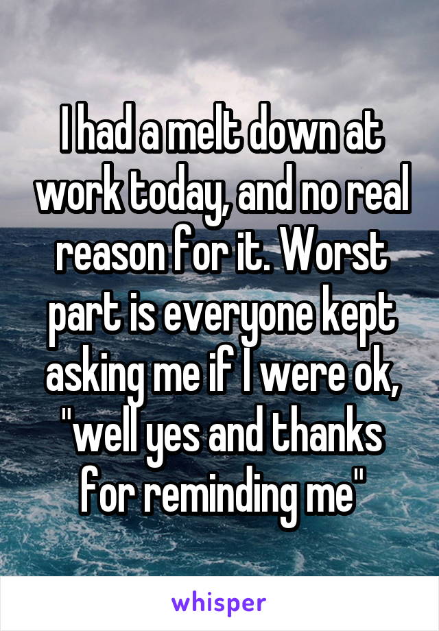 I had a melt down at work today, and no real reason for it. Worst part is everyone kept asking me if I were ok, "well yes and thanks for reminding me"