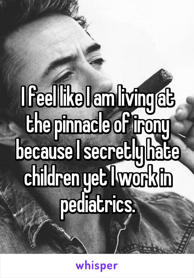 
I feel like I am living at the pinnacle of irony because I secretly hate children yet I work in pediatrics.
