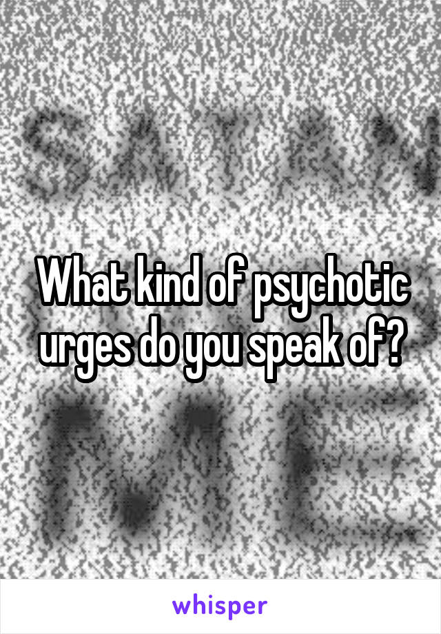 What kind of psychotic urges do you speak of?