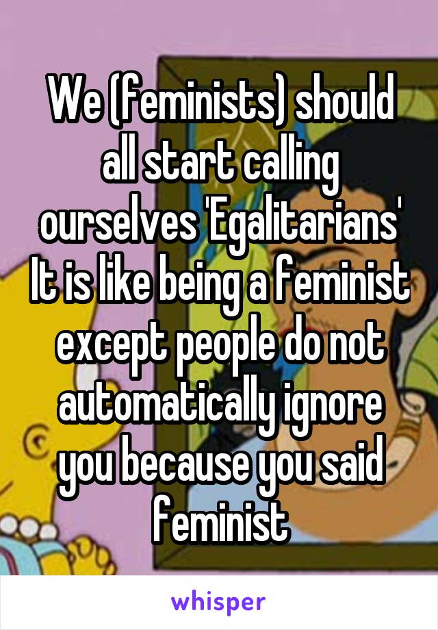 We (feminists) should all start calling ourselves 'Egalitarians' It is like being a feminist except people do not automatically ignore you because you said feminist