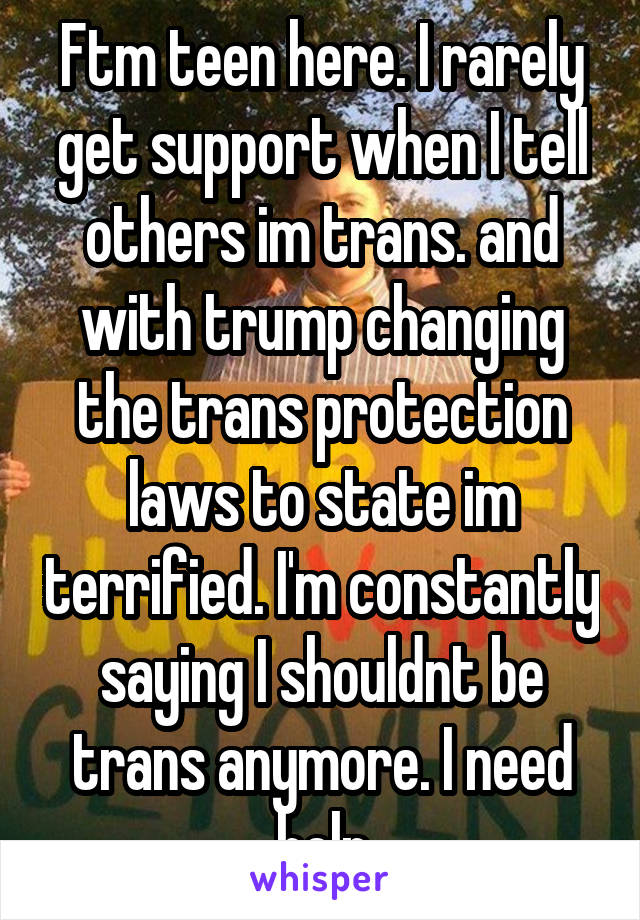 Ftm teen here. I rarely get support when I tell others im trans. and with trump changing the trans protection laws to state im terrified. I'm constantly saying I shouldnt be trans anymore. I need help