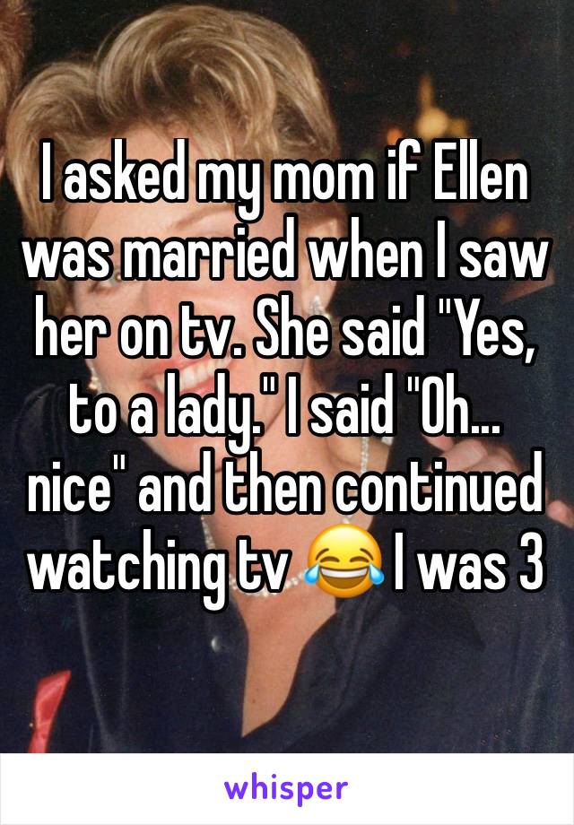 I asked my mom if Ellen was married when I saw her on tv. She said "Yes, to a lady." I said "Oh... nice" and then continued watching tv 😂 I was 3