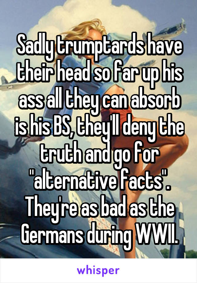 Sadly trumptards have their head so far up his ass all they can absorb is his BS, they'll deny the truth and go for "alternative facts". They're as bad as the Germans during WWII.