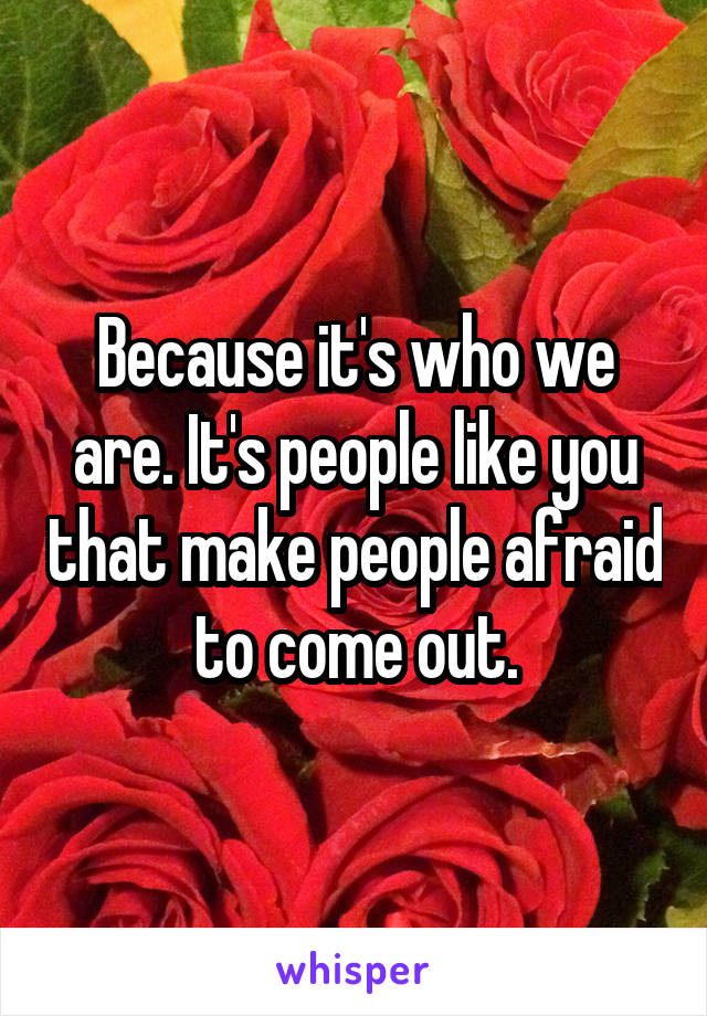 Because it's who we are. It's people like you that make people afraid to come out.