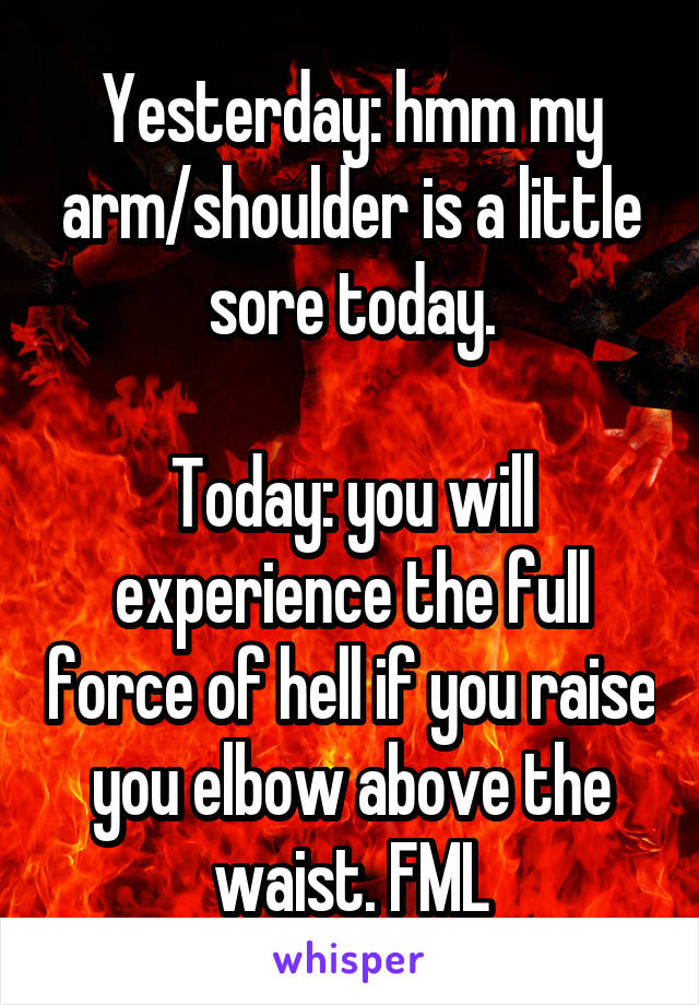 Yesterday: hmm my arm/shoulder is a little sore today.

Today: you will experience the full force of hell if you raise you elbow above the waist. FML