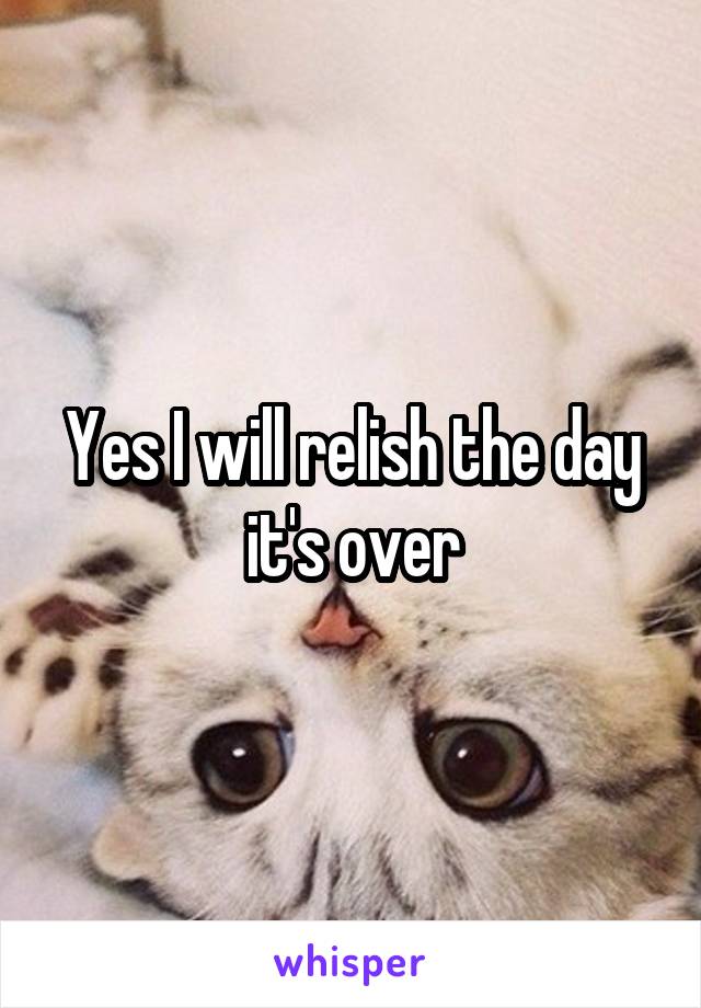 Yes I will relish the day it's over