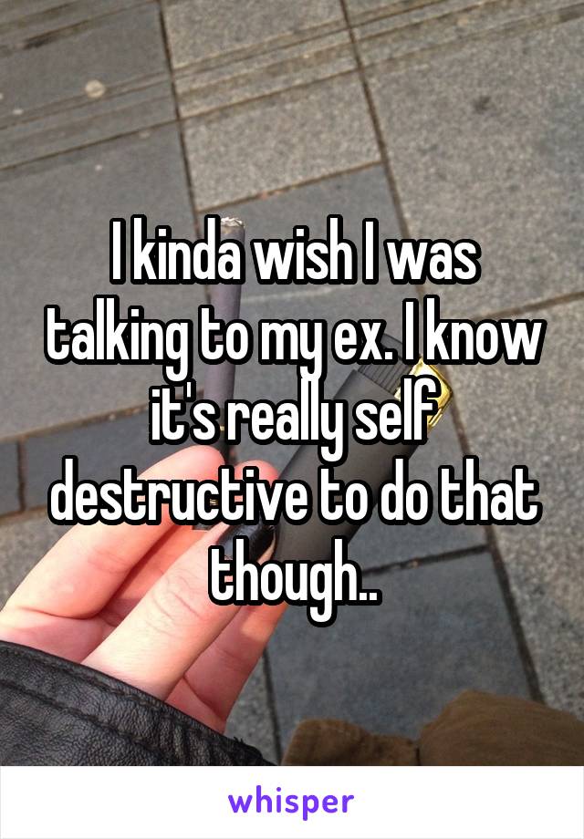 I kinda wish I was talking to my ex. I know it's really self destructive to do that though..