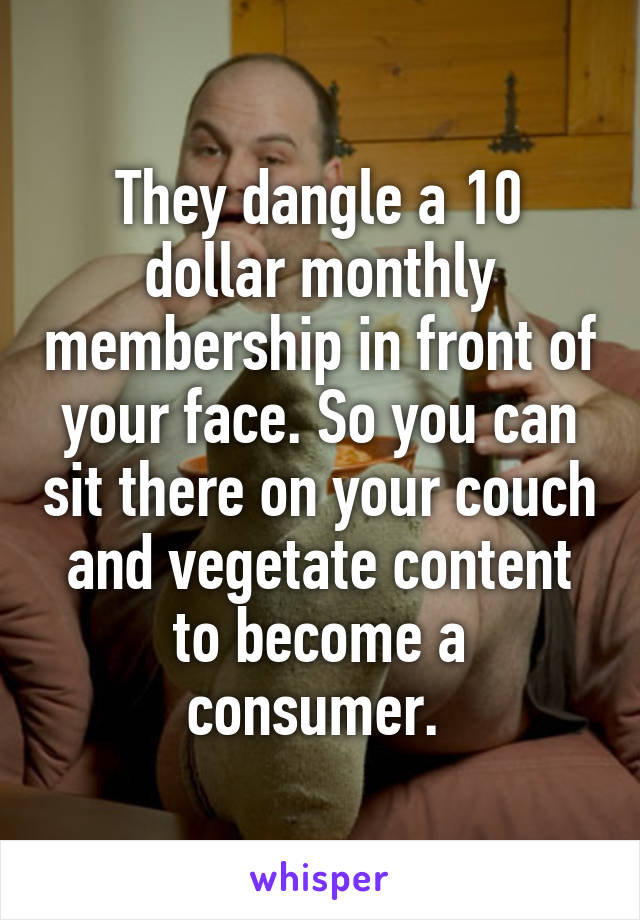 They dangle a 10 dollar monthly membership in front of your face. So you can sit there on your couch and vegetate content to become a consumer. 