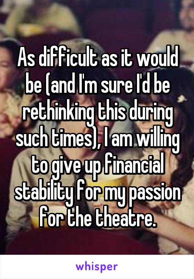 As difficult as it would be (and I'm sure I'd be rethinking this during such times), I am willing to give up financial stability for my passion for the theatre.