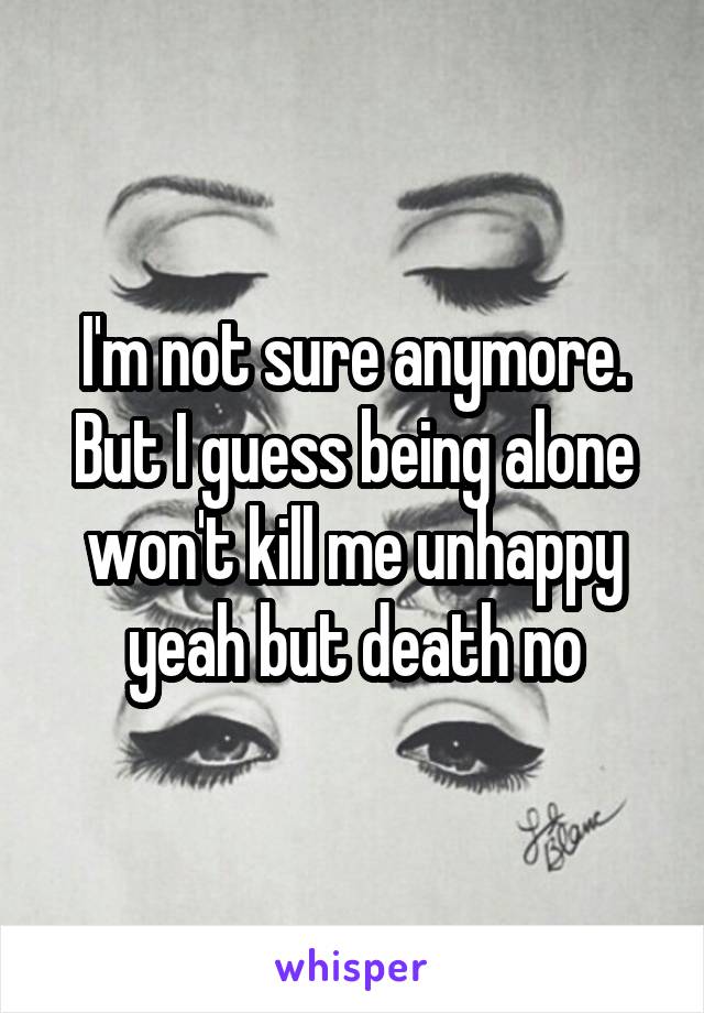 I'm not sure anymore. But I guess being alone won't kill me unhappy yeah but death no