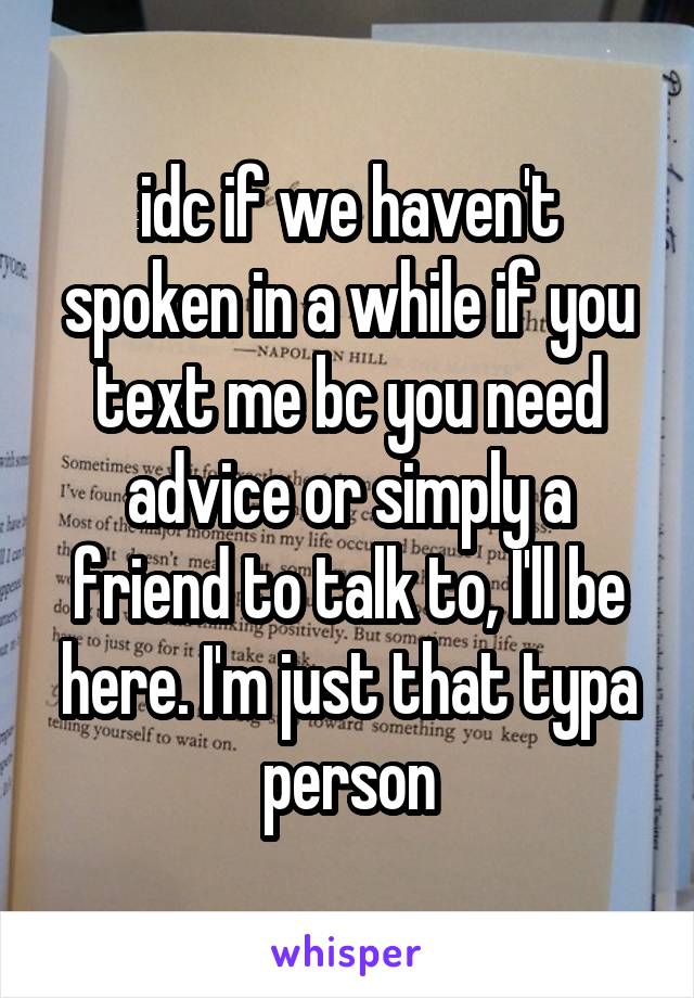 idc if we haven't spoken in a while if you text me bc you need advice or simply a friend to talk to, I'll be here. I'm just that typa person