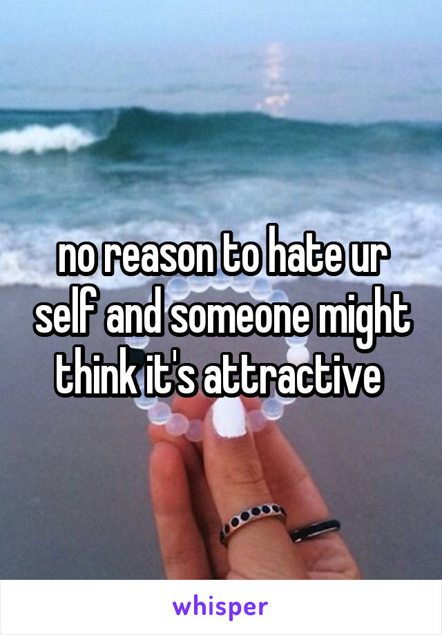 no reason to hate ur self and someone might think it's attractive 