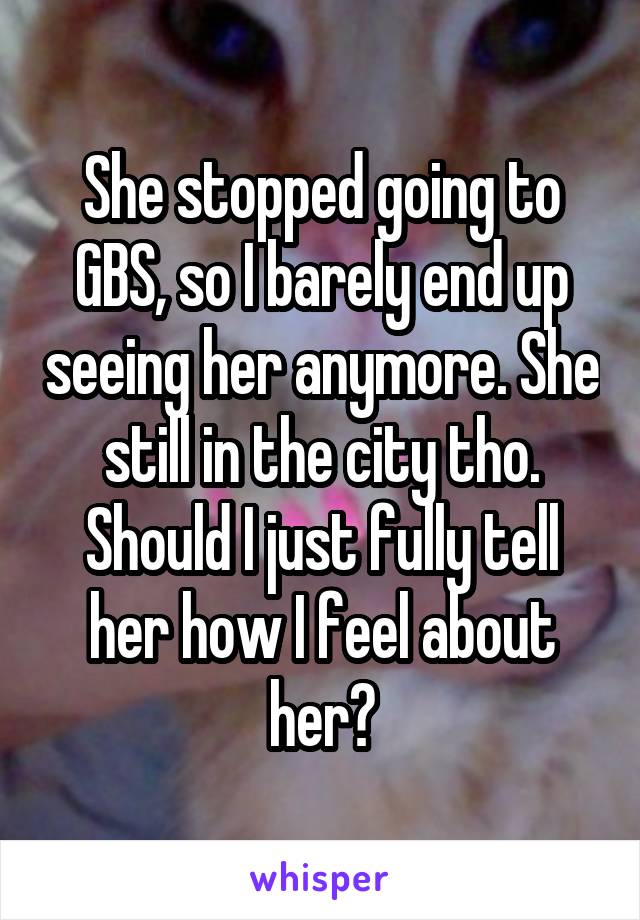 She stopped going to GBS, so I barely end up seeing her anymore. She still in the city tho. Should I just fully tell her how I feel about her?